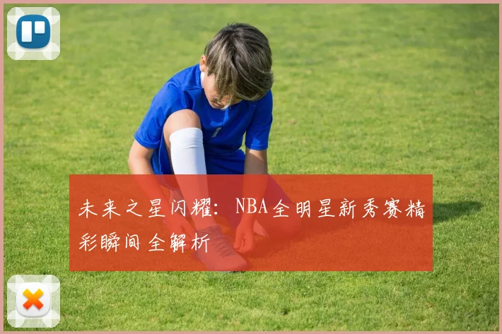 未来之星闪耀:NBA全明星新秀赛精彩瞬间全解析
