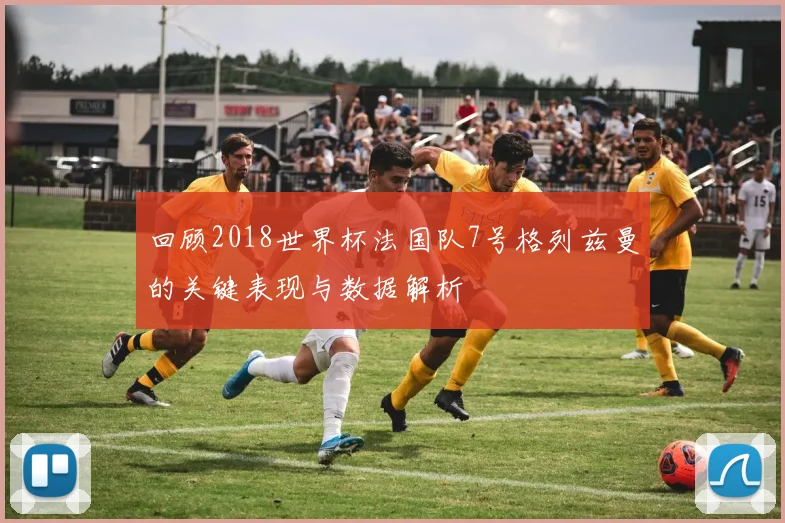 回顾2018世界杯法国队7号格列兹曼的关键表现与数据解析
