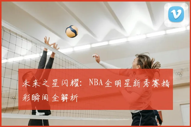 未来之星闪耀:NBA全明星新秀赛精彩瞬间全解析