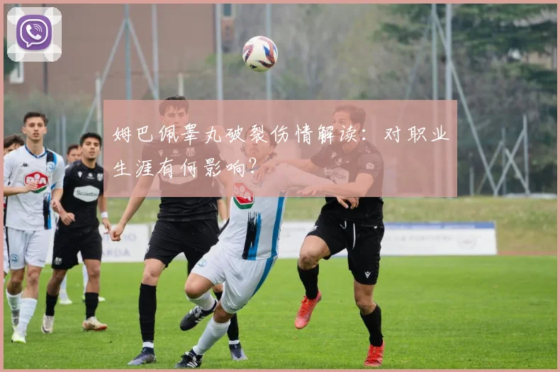 姆巴佩睾丸破裂伤情解读:对职业生涯有何影响?