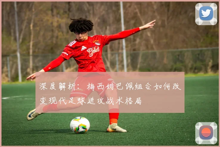 深度解析：梅西姆巴佩组合如何改变现代足球进攻战术格局