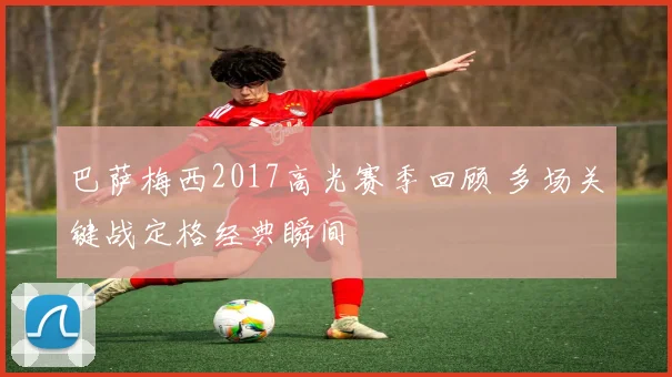 巴萨梅西2017高光赛季回顾 多场关键战定格经典瞬间