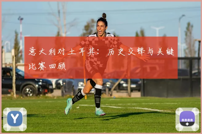 意大利对土耳其:历史交锋与关键比赛回顾