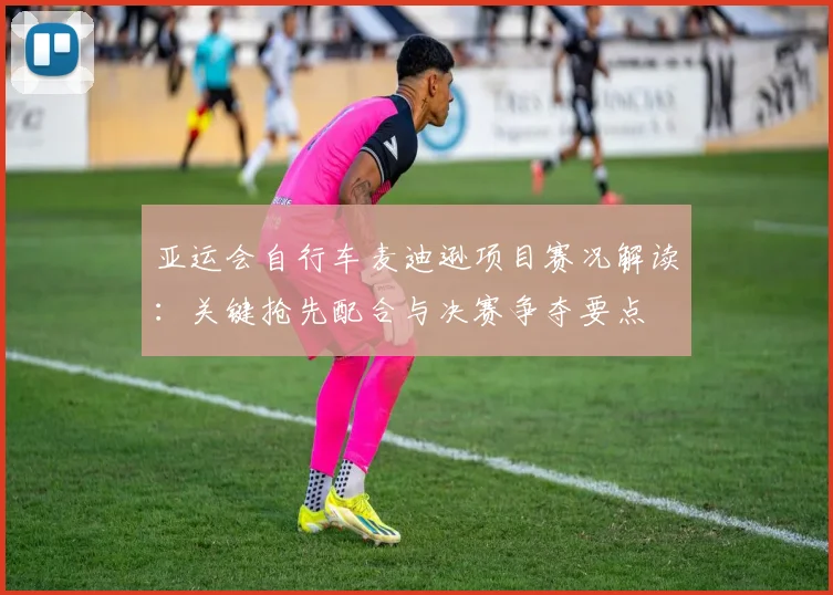 亚运会自行车麦迪逊项目赛况解读：关键抢先配合与决赛争夺要点