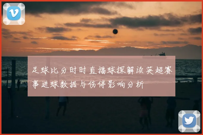 足球比分时时直播球探解读英超赛事进球数据与伤停影响分析