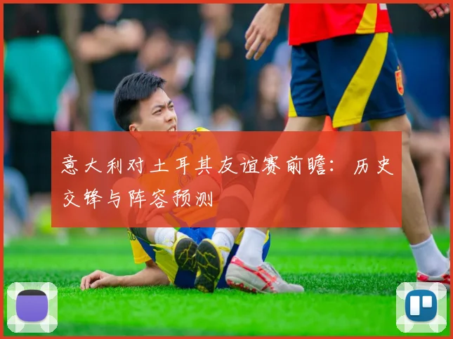 意大利对土耳其友谊赛前瞻：历史交锋与阵容预测