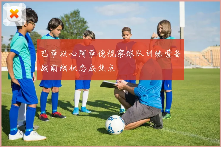 巴萨核心阿萨德视察球队训练营备战前线状态成焦点