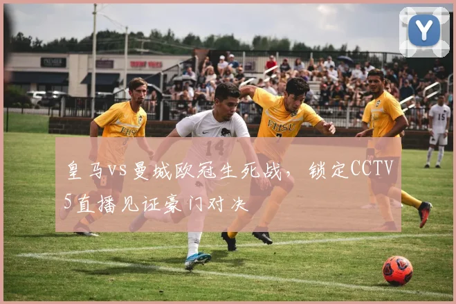 皇马vs曼城欧冠生死战，锁定CCTV5直播见证豪门对决