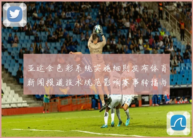 亚运会色彩系统实施细则发布体育新闻报道技术规范影响赛事转播与场馆管理