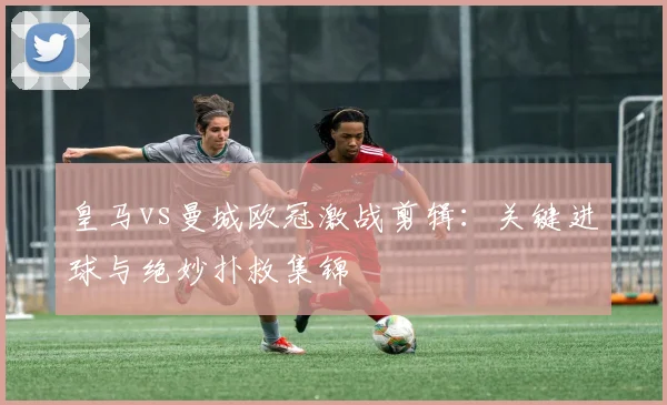 皇马vs曼城欧冠激战剪辑：关键进球与绝妙扑救集锦