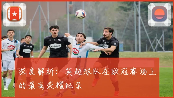 深度解析：英超球队在欧冠赛场上的最高荣耀纪录