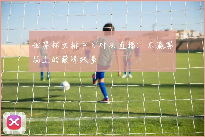 世界杯女排中日对决直播：东瀛赛场上的巅峰较量