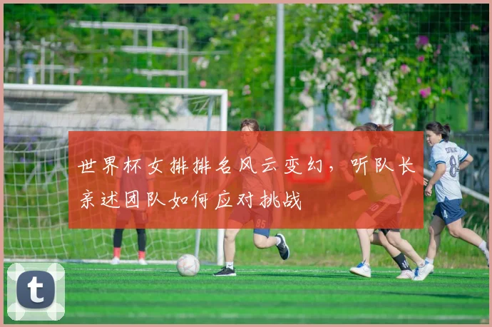 世界杯女排排名风云变幻，听队长亲述团队如何应对挑战