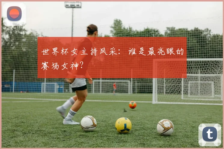 世界杯女主持风采：谁是最亮眼的赛场女神？