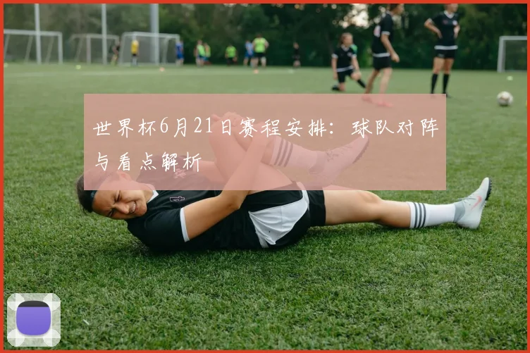世界杯6月21日赛程安排:球队对阵与看点解析