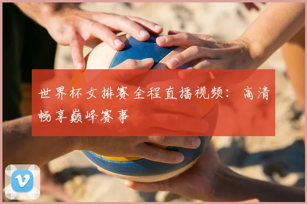 世界杯女排赛全程直播视频：高清畅享巅峰赛事