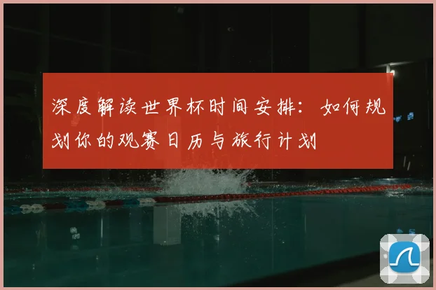 深度解读世界杯时间安排：如何规划你的观赛日历与旅行计划