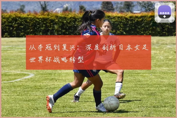 从夺冠到复兴：深度剖析日本女足世界杯战略转型