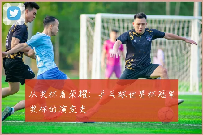 从奖杯看荣耀：乒乓球世界杯冠军奖杯的演变史