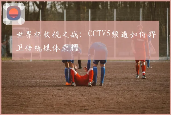 世界杯收视之战:CCTV5频道如何捍卫传统媒体荣耀