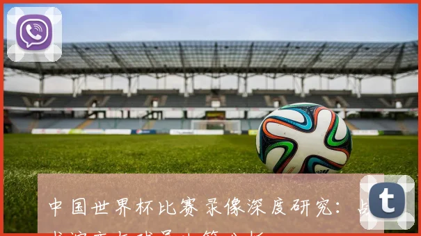 中国世界杯比赛录像深度研究:战术演变与球员决策分析