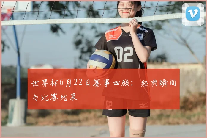 世界杯6月22日赛事回顾:经典瞬间与比赛结果