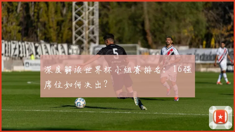 深度解读世界杯小组赛排名：16强席位如何决出？