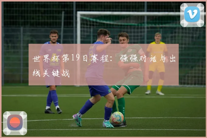 世界杯第19日赛程：强强对话与出线关键战